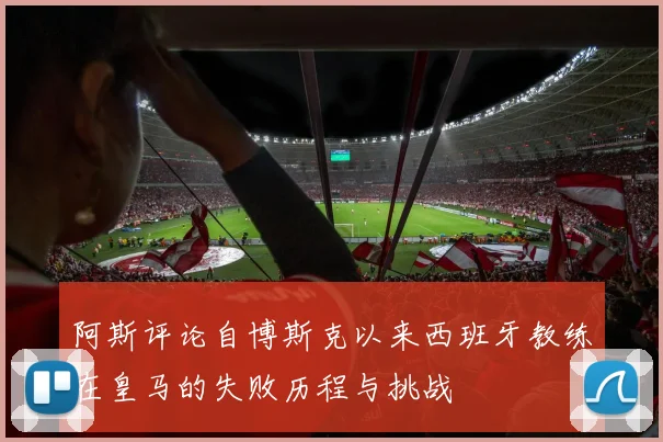 阿斯评论自博斯克以来西班牙教练在皇马的失败历程与挑战