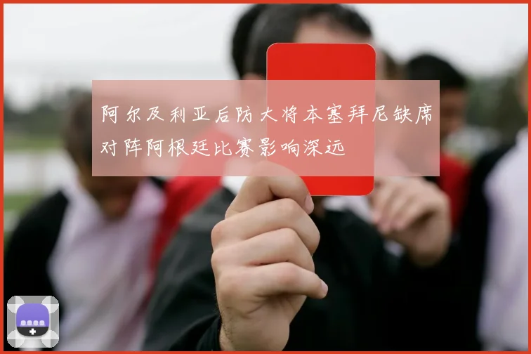 阿尔及利亚后防大将本塞拜尼缺席对阵阿根廷比赛影响深远