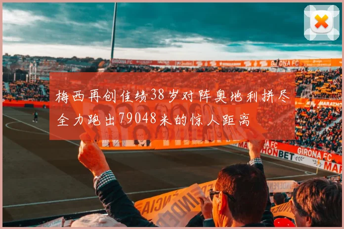 梅西再创佳绩38岁对阵奥地利拼尽全力跑出79048米的惊人距离
