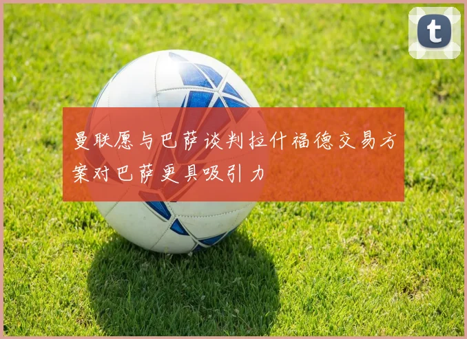 曼联愿与巴萨谈判拉什福德交易方案对巴萨更具吸引力