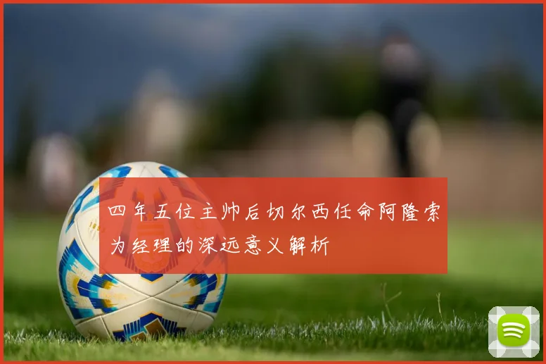 四年五位主帅后切尔西任命阿隆索为经理的深远意义解析