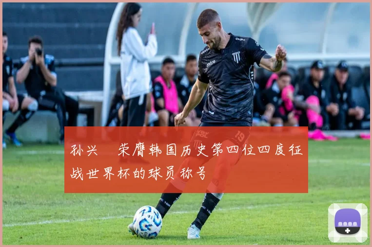 孙兴慜荣膺韩国历史第四位四度征战世界杯的球员称号