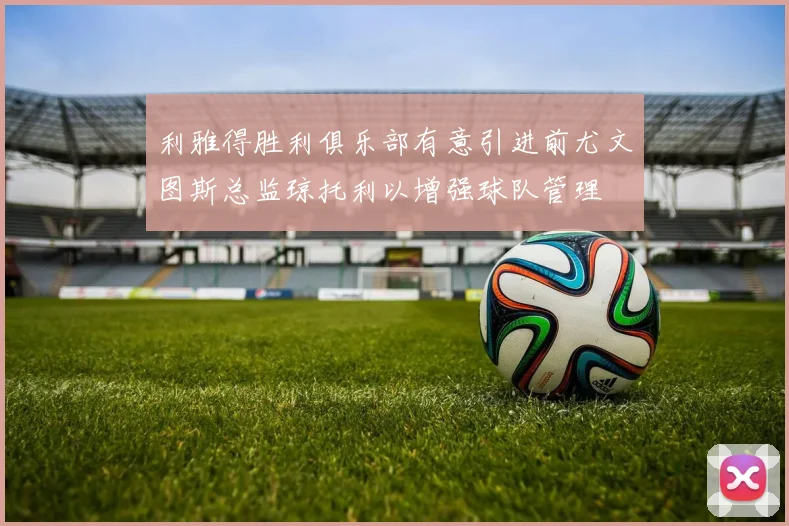 利雅得胜利俱乐部有意引进前尤文图斯总监琼托利以增强球队管理