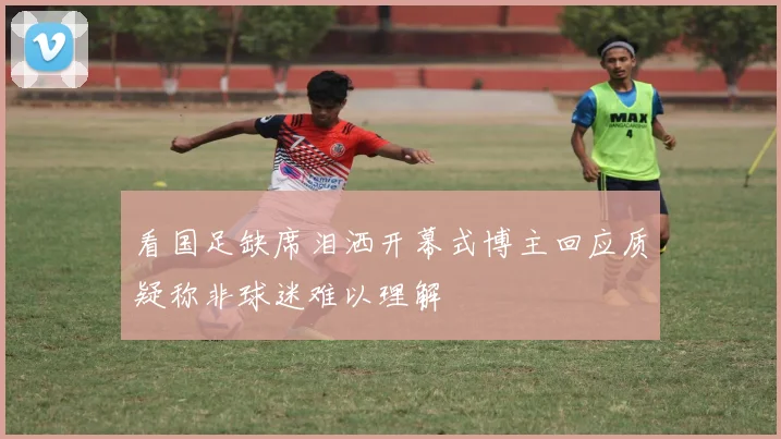 看国足缺席泪洒开幕式博主回应质疑称非球迷难以理解