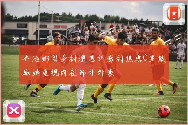 乔治娜因身材遭恶评感到焦虑C罗鼓励她重视内在而非外表