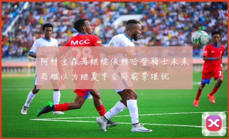 阿特金森若继续依赖哈登骑士未来恐难以为继夏季合同前景堪忧