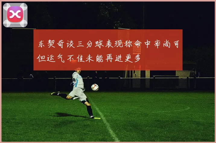 东契奇谈三分球表现称命中率尚可但运气不佳未能再进更多