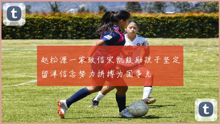 赵松源一家致信宋凯鼓励孩子坚定留洋信念努力拼搏为国争光