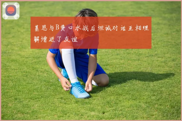 基恩与B费口水战后坦诚对话互相理解增进了友谊