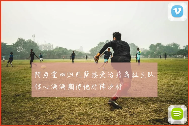 阿劳霍回归巴萨接受治疗乌拉圭队信心满满期待他对阵沙特