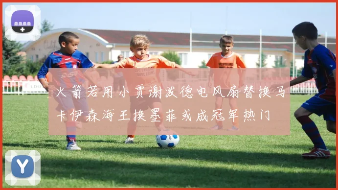 火箭若用小贾谢泼德电风扇替换马卡伊森海王换墨菲或成冠军热门