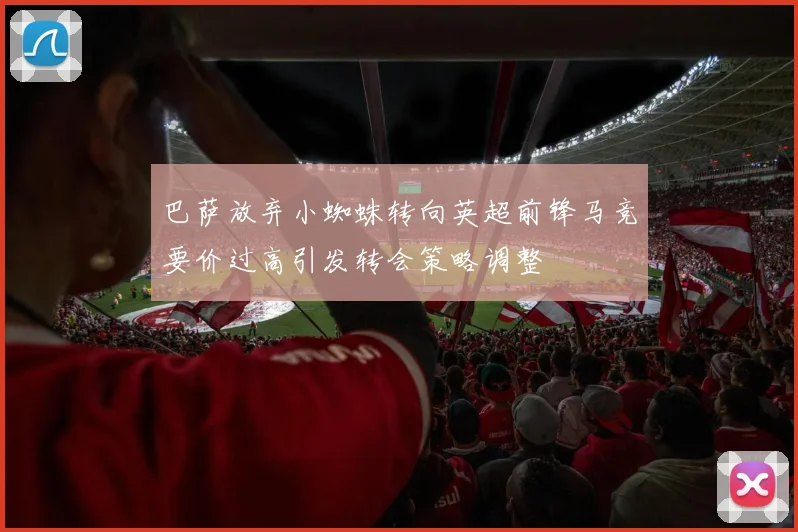 巴萨放弃小蜘蛛转向英超前锋马竞要价过高引发转会策略调整