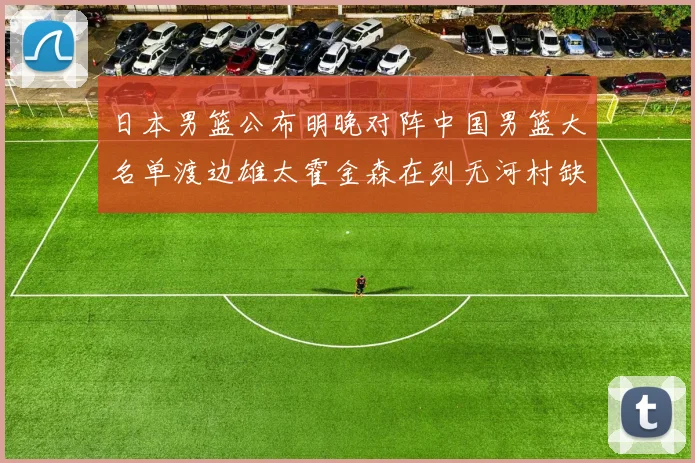 日本男篮公布明晚对阵中国男篮大名单渡边雄太霍金森在列无河村缺席