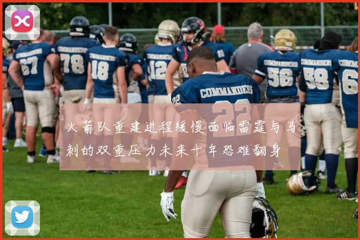 火箭队重建进程缓慢面临雷霆与马刺的双重压力未来十年恐难翻身