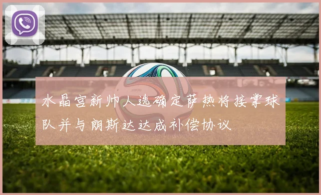 水晶宫新帅人选确定萨热将接掌球队并与朗斯达达成补偿协议
