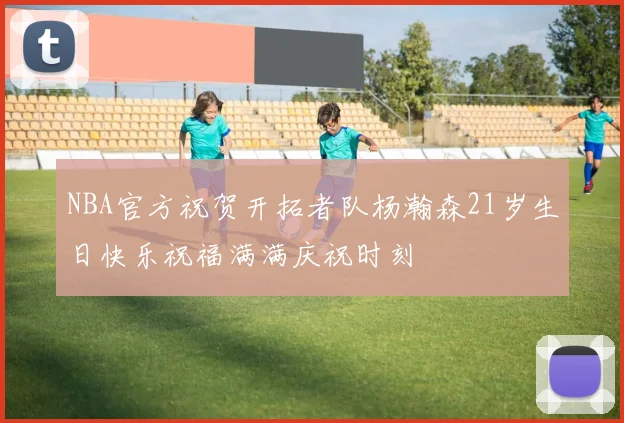 NBA官方祝贺开拓者队杨瀚森21岁生日快乐祝福满满庆祝时刻